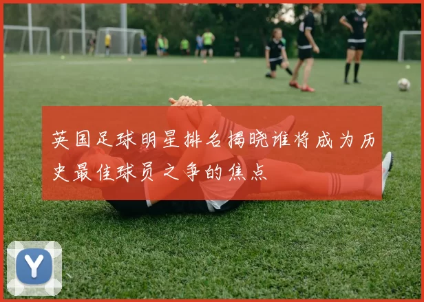 英国足球明星排名揭晓谁将成为历史最佳球员之争的焦点