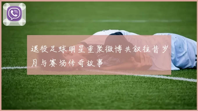 退役足球明星重聚微博共叙往昔岁月与赛场传奇故事