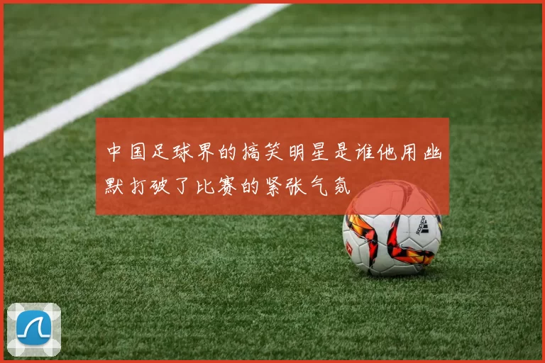 中国足球界的搞笑明星是谁他用幽默打破了比赛的紧张气氛