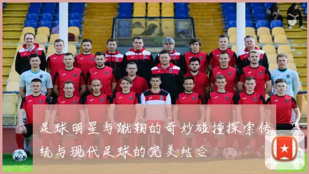 足球明星与蹴鞠的奇妙碰撞探索传统与现代足球的完美结合