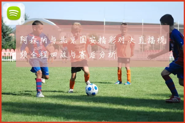 阿森纳与北京国安精彩对决直播视频全程回放与赛后分析