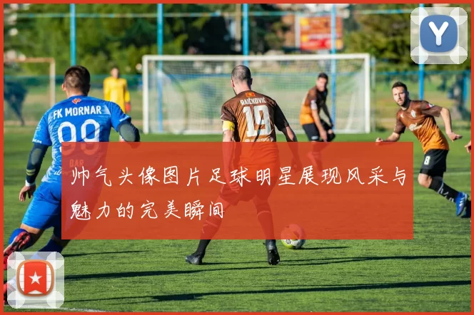 帅气头像图片足球明星展现风采与魅力的完美瞬间