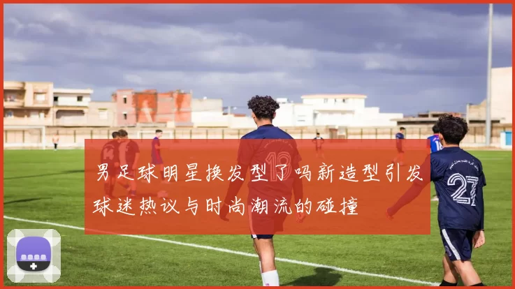 男足球明星换发型了吗新造型引发球迷热议与时尚潮流的碰撞