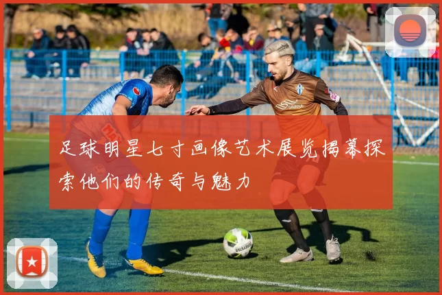 足球明星七寸画像艺术展览揭幕探索他们的传奇与魅力