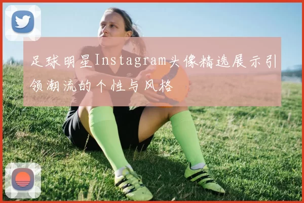 足球明星Instagram头像精选展示引领潮流的个性与风格