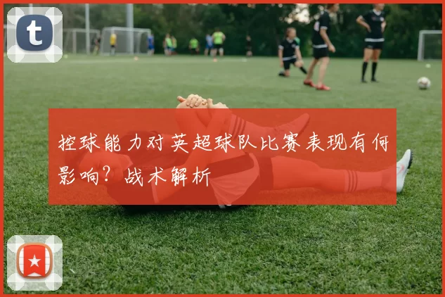 控球能力对英超球队比赛表现有何影响？战术解析