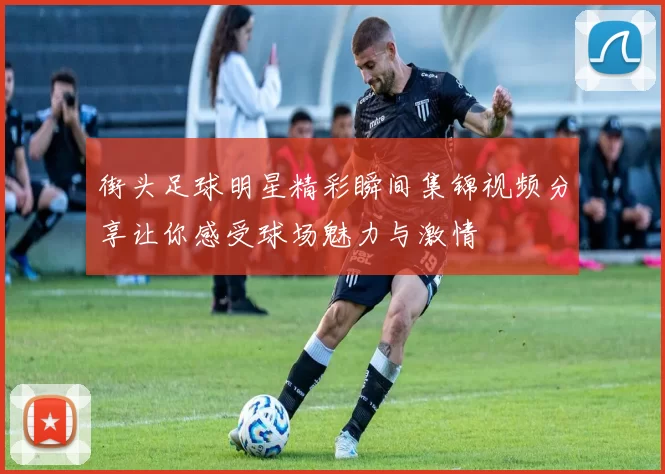 街头足球明星精彩瞬间集锦视频分享让你感受球场魅力与激情