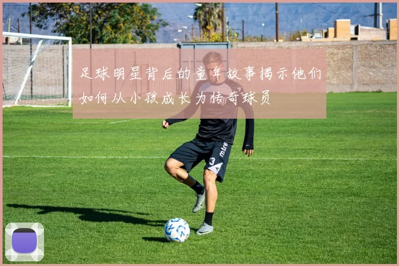 足球明星背后的童年故事揭示他们如何从小孩成长为传奇球员