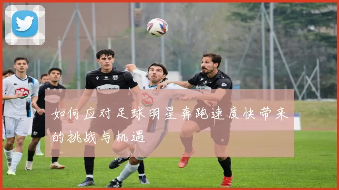 如何应对足球明星奔跑速度快带来的挑战与机遇