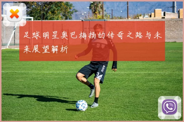 足球明星奥巴梅扬的传奇之路与未来展望解析